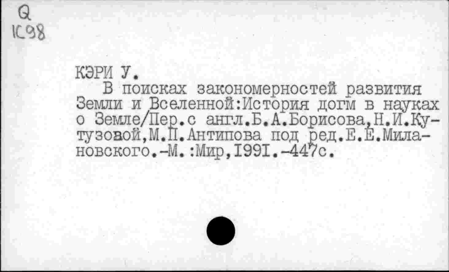 ﻿КЭРИ У.
В поисках закономерностей развития Земли и Вселенной: Ис тория догм в науках о Земле/Пер.с англ.Б.А.Борисова.Н.И.Ку-тузоной,М.П.Антипова под ред.Е.Е.Мила-новского.-М.:Мир,1991.-447с.